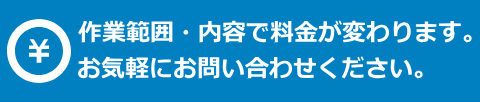 作業範囲・内容で料金が変わりますので、お気軽にお問い合わせください。